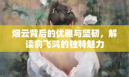 煙云背后的優(yōu)雅與堅韌，解讀俞飛鴻的獨特魅力