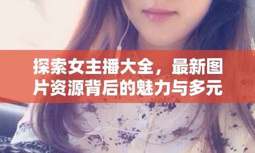 探索女主播大全，最新圖片資源背后的魅力與多元風(fēng)采