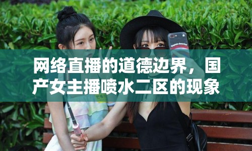 網(wǎng)絡(luò)直播的道德邊界，國(guó)產(chǎn)女主播噴水二區(qū)的現(xiàn)象與反思