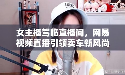 女主播駕臨直播間，網易視頻直播引領賣車新風尚