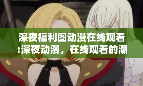 深夜福利圖動(dòng)漫在線觀看:深夜動(dòng)漫，在線觀看的潮流與文化
