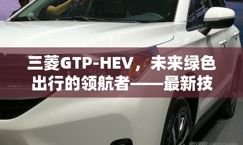三菱GTP-HEV，未來綠色出行的領(lǐng)航者——最新技術(shù)動態(tài)與市場展望