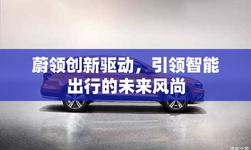 蔚領(lǐng)創(chuàng)新驅(qū)動，引領(lǐng)智能出行的未來風(fēng)尚