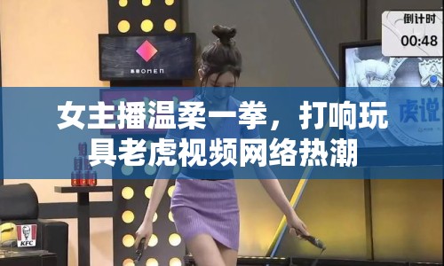 女主播溫柔一拳，打響玩具老虎視頻網(wǎng)絡(luò)熱潮
