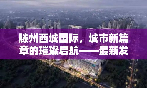滕州西城國際，城市新篇章的璀璨啟航——最新發(fā)展動態(tài)深度解析