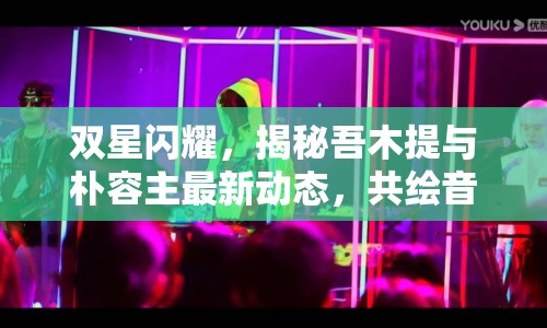雙星閃耀，揭秘吾木提與樸容主最新動態(tài)，共繪音樂與舞臺新篇章