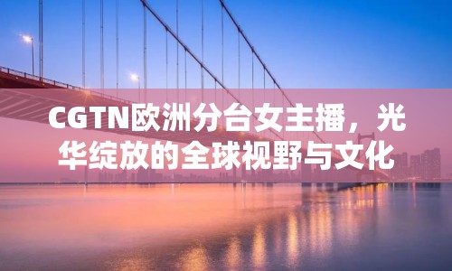 CGTN歐洲分臺(tái)女主播，光華綻放的全球視野與文化橋梁