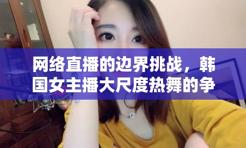 網(wǎng)絡(luò)直播的邊界挑戰(zhàn)，韓國(guó)女主播大尺度熱舞的爭(zhēng)議與反思