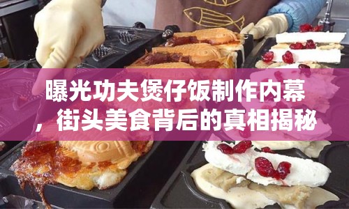 曝光功夫煲仔飯制作內(nèi)幕，街頭美食背后的真相揭秘
