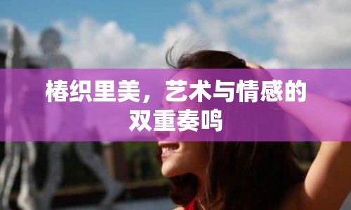椿織里美，藝術(shù)與情感的雙重奏鳴