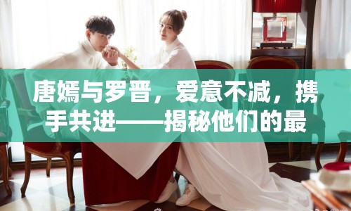 唐嫣與羅晉，愛(ài)意不減，攜手共進(jìn)——揭秘他們的最新甜蜜瞬間