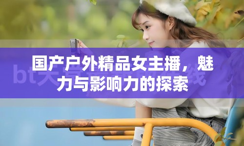 國(guó)產(chǎn)戶外精品女主播，魅力與影響力的探索