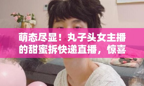 萌態(tài)盡顯！丸子頭女主播的甜蜜拆快遞直播，驚喜與甜蜜的雙重盛宴