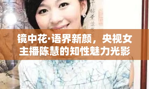 鏡中花·語界新顏，央視女主播陳慧的知性魅力光影集錦