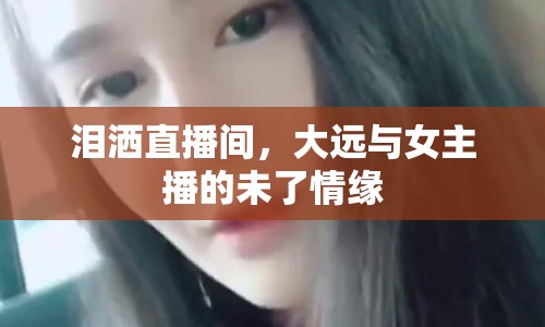 淚灑直播間，大遠(yuǎn)與女主播的未了情緣