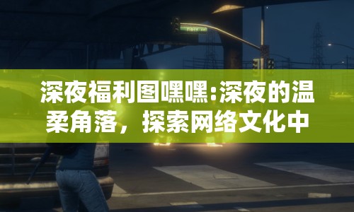 深夜福利圖嘿嘿:深夜的溫柔角落，探索網(wǎng)絡(luò)文化中的趣味與邊界