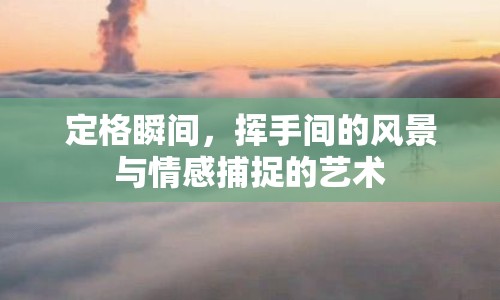 定格瞬間，揮手間的風(fēng)景與情感捕捉的藝術(shù)