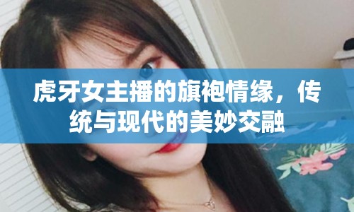 虎牙女主播的旗袍情緣，傳統(tǒng)與現(xiàn)代的美妙交融