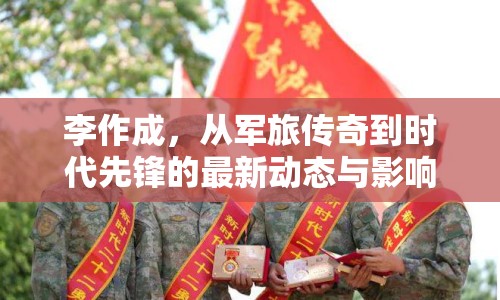 李作成，從軍旅傳奇到時代先鋒的最新動態(tài)與影響探析