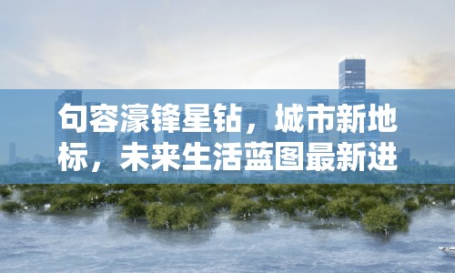 句容濠鋒星鉆，城市新地標(biāo)，未來生活藍(lán)圖最新進(jìn)展揭秘