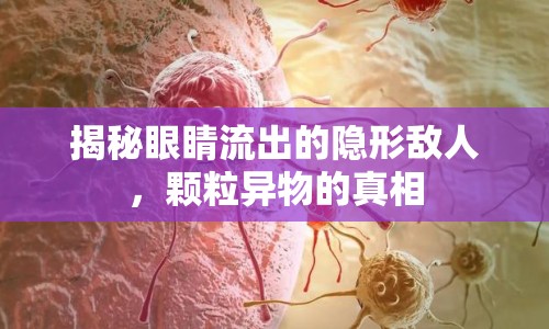 揭秘眼睛流出的隱形敵人，顆粒異物的真相