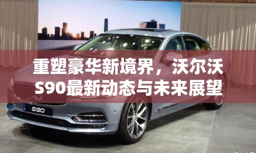 重塑豪華新境界，沃爾沃S90最新動(dòng)態(tài)與未來(lái)展望