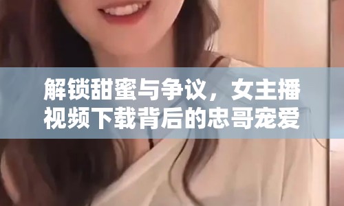 解鎖甜蜜與爭議，女主播視頻下載背后的忠哥寵愛