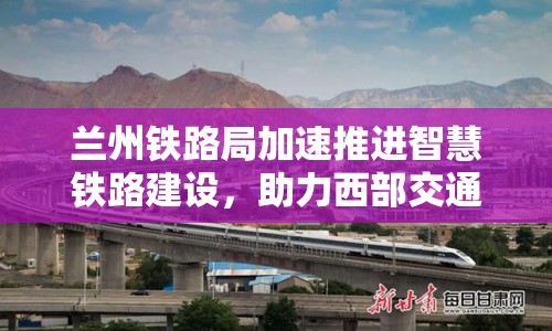 蘭州鐵路局加速推進(jìn)智慧鐵路建設(shè)，助力西部交通新飛躍