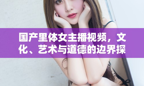 國(guó)產(chǎn)里體女主播視頻，文化、藝術(shù)與道德的邊界探索