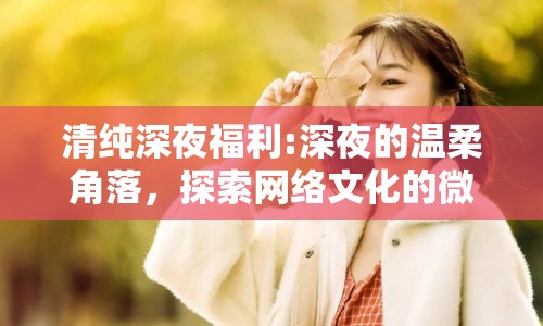 清純深夜福利:深夜的溫柔角落，探索網(wǎng)絡(luò)文化的微妙平衡