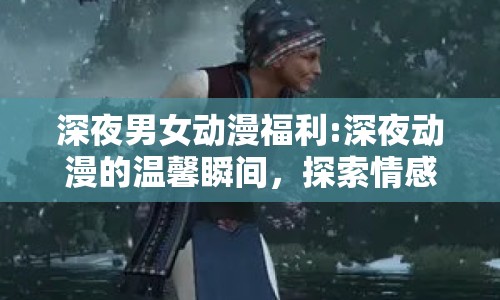 深夜男女動(dòng)漫福利:深夜動(dòng)漫的溫馨瞬間，探索情感共鳴與視覺享受
