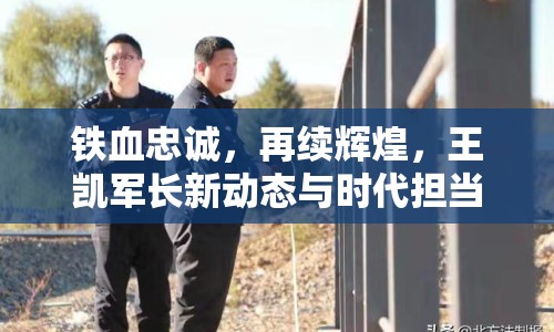 鐵血忠誠，再續(xù)輝煌，王凱軍長新動態(tài)與時代擔當?shù)纳疃忍矫? class=