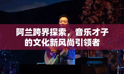 阿蘭跨界探索，音樂才子的文化新風(fēng)尚引領(lǐng)者