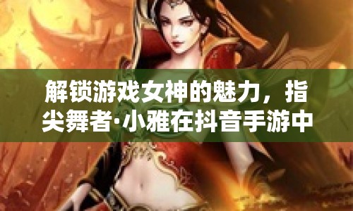 解鎖游戲女神的魅力，指尖舞者·小雅在抖音手游中的閃耀瞬間