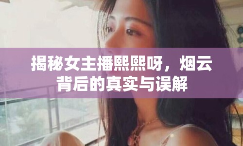 揭秘女主播熙熙呀，煙云背后的真實與誤解