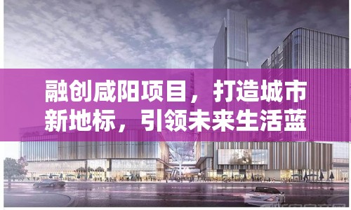 融創(chuàng)咸陽項目，打造城市新地標，引領未來生活藍圖最新進展
