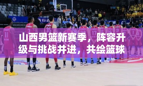 山西男籃新賽季，陣容升級與挑戰(zhàn)并進，共繪籃球新篇章