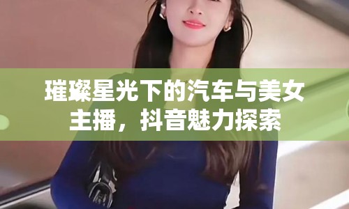 璀璨星光下的汽車(chē)與美女主播，抖音魅力探索