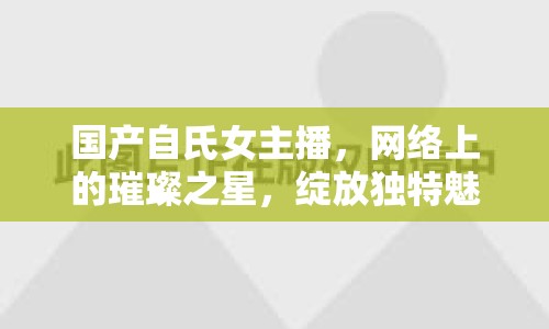 國產(chǎn)自氏女主播，網(wǎng)絡(luò)上的璀璨之星，綻放獨特魅力
