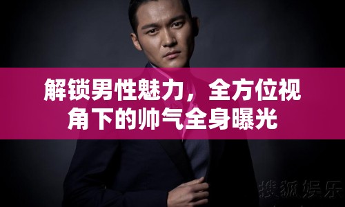 解鎖男性魅力，全方位視角下的帥氣全身曝光