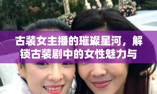古裝女主播的璀璨星河，解鎖古裝劇中的女性魅力與時(shí)代風(fēng)貌