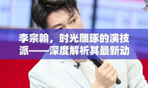 李宗翰，時光雕琢的演技派——深度解析其最新動態(tài)與藝術(shù)探索