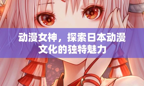 動(dòng)漫女神，探索日本動(dòng)漫文化的獨(dú)特魅力