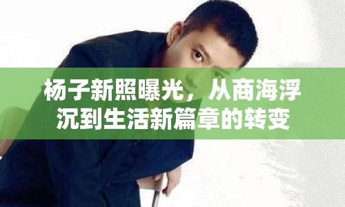 楊子新照曝光，從商海浮沉到生活新篇章的轉(zhuǎn)變