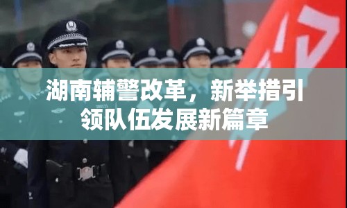 湖南輔警改革，新舉措引領(lǐng)隊(duì)伍發(fā)展新篇章