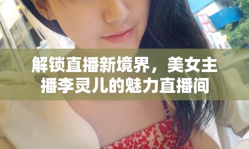 解鎖直播新境界，美女主播李靈兒的魅力直播間
