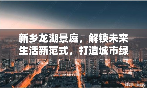 新鄉(xiāng)龍湖景庭，解鎖未來生活新范式，打造城市綠洲的最新篇章