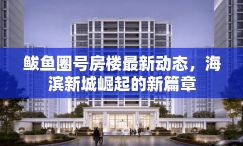 鲅魚圈號(hào)房樓最新動(dòng)態(tài)，海濱新城崛起的新篇章