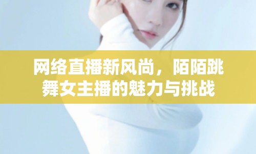 網(wǎng)絡(luò)直播新風(fēng)尚，陌陌跳舞女主播的魅力與挑戰(zhàn)