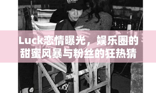 Luck戀情曝光，娛樂圈的甜蜜風暴與粉絲的狂熱猜想